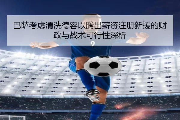 巴萨考虑清洗德容以腾出薪资注册新援的财政与战术可行性深析